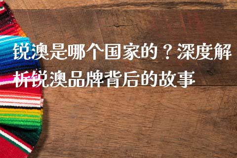 锐澳是哪个国家的？深度解析锐澳品牌背后的故事_https://wap.ycdhulan.com_金融咨询_第1张