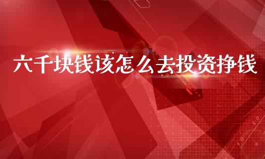 六千块钱该怎么去投资挣钱_https://wap.ycdhulan.com_财经新闻_第1张