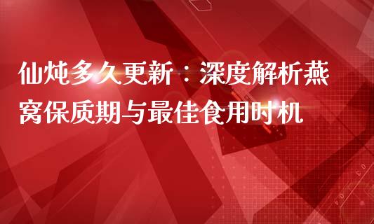 仙炖多久更新：深度解析燕窝保质期与最佳食用时机_https://wap.ycdhulan.com_财经新闻_第1张