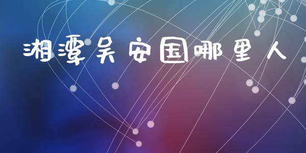 湘潭吴安国哪里人_https://wap.ycdhulan.com_投资基金_第1张