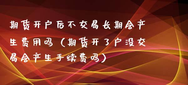 期货开户后不交易长期会产生费用吗（期货开了户没交易会产生手续费吗）_https://wap.ycdhulan.com_财经新闻_第1张