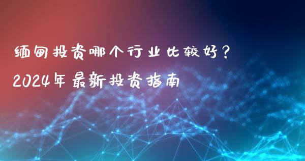 缅甸投资哪个行业比较好？2024年最新投资指南_https://wap.ycdhulan.com_货币市场_第1张
