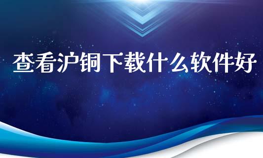 查看沪铜下载什么软件好_https://wap.ycdhulan.com_国际财经_第1张