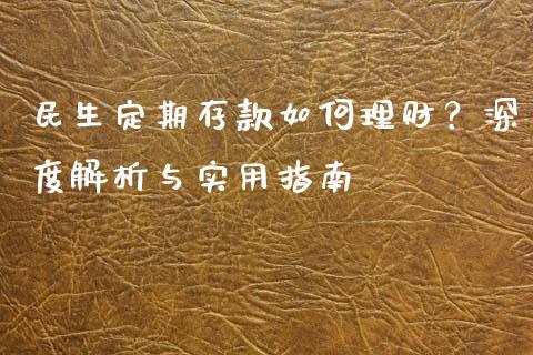民生定期存款如何理财？深度解析与实用指南_https://wap.ycdhulan.com_财经新闻_第1张