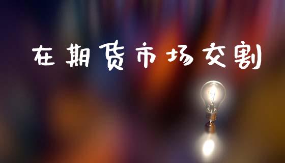 在期货市场交割_https://wap.ycdhulan.com_国际财经_第1张