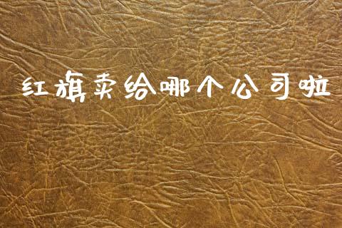 红旗卖给哪个公司啦_https://wap.ycdhulan.com_财务投资_第1张