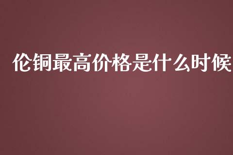 伦铜最高价格是什么时候_https://wap.ycdhulan.com_投资基金_第1张