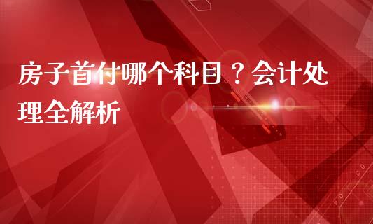 房子首付哪个科目？会计处理全解析_https://wap.ycdhulan.com_货币市场_第1张