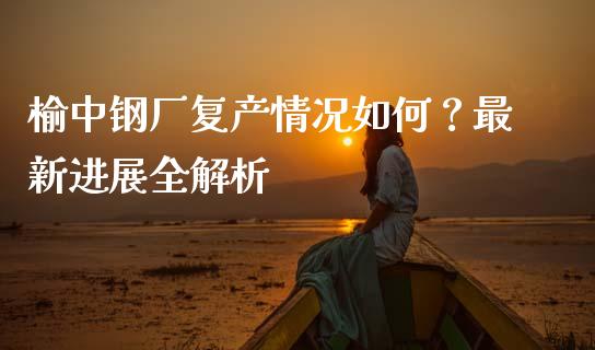 榆中钢厂复产情况如何？最新进展全解析_https://wap.ycdhulan.com_财经新闻_第1张