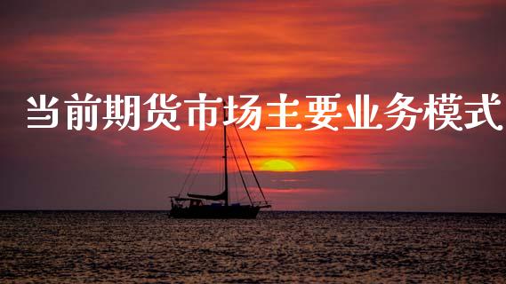 当前期货市场主要业务模式_https://wap.ycdhulan.com_财经新闻_第1张