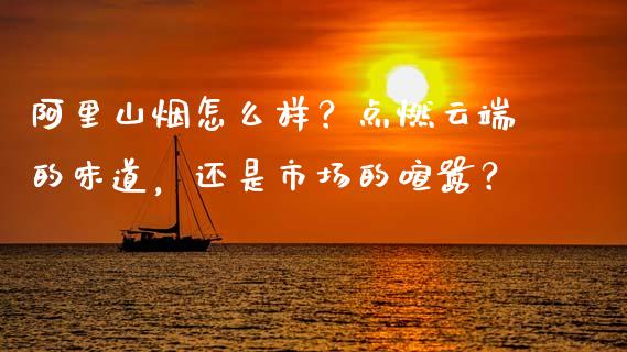阿里山烟怎么样？点燃云端的味道，还是市场的喧嚣？_https://wap.ycdhulan.com_投资基金_第1张