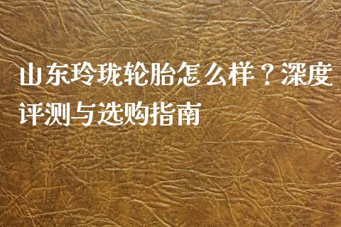 山东玲珑轮胎怎么样？深度评测与选购指南_https://wap.ycdhulan.com_财务投资_第1张