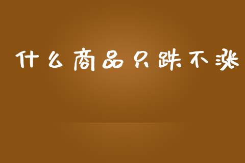 什么商品只跌不涨_https://wap.ycdhulan.com_金融咨询_第1张