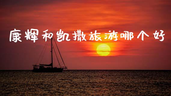 康辉和凯撒旅游哪个好_https://wap.ycdhulan.com_财经新闻_第1张