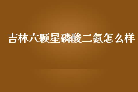 吉林六颗星磷酸二氨怎么样_https://wap.ycdhulan.com_国际财经_第1张