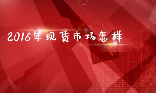 2016年现货市场怎样_https://wap.ycdhulan.com_货币市场_第1张