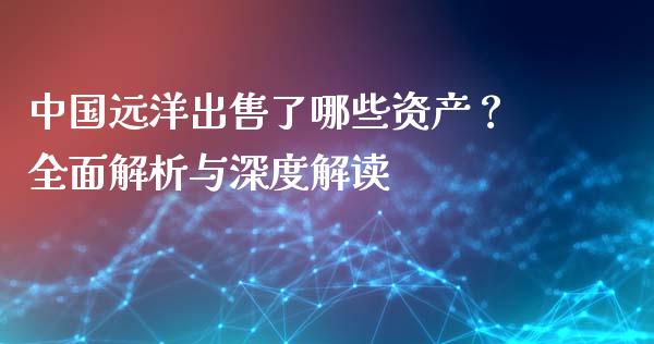 中国远洋出售了哪些资产？全面解析与深度解读_https://wap.ycdhulan.com_国际财经_第1张