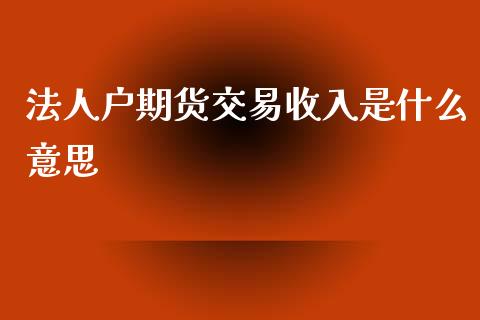 法人户期货交易收入是什么意思_https://wap.ycdhulan.com_货币市场_第1张