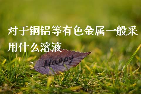 对于铜铝等有色金属一般采用什么溶液_https://wap.ycdhulan.com_财务投资_第1张