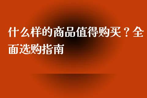 什么样的商品值得购买？全面选购指南_https://wap.ycdhulan.com_国际财经_第1张