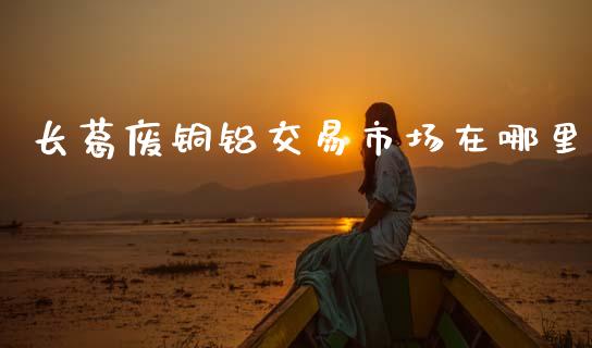 长葛废铜铝交易市场在哪里_https://wap.ycdhulan.com_投资基金_第1张