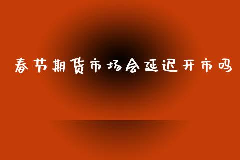 春节期货市场会延迟开市吗_https://wap.ycdhulan.com_金融咨询_第1张