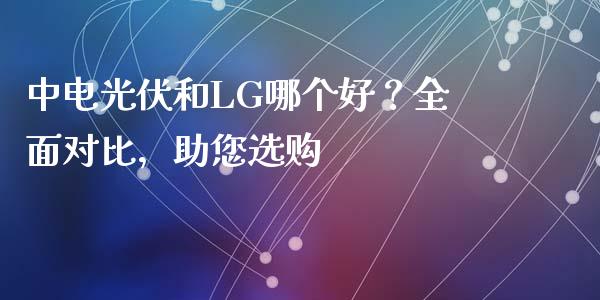 中电光伏和LG哪个好？全面对比，助您选购_https://wap.ycdhulan.com_金融咨询_第1张