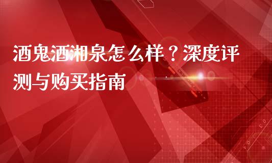 酒鬼酒湘泉怎么样？深度评测与购买指南_https://wap.ycdhulan.com_国际财经_第1张