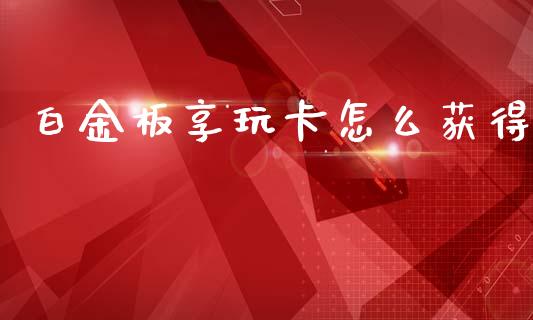 白金板享玩卡怎么获得_https://wap.ycdhulan.com_货币市场_第1张