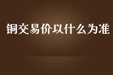 铜交易价以什么为准_https://wap.ycdhulan.com_投资基金_第1张