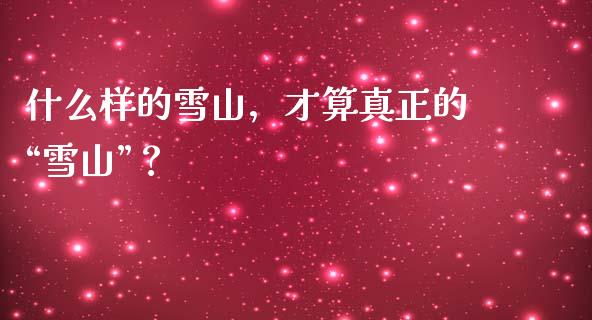 什么样的雪山，才算真正的“雪山”？_https://wap.ycdhulan.com_金融咨询_第1张