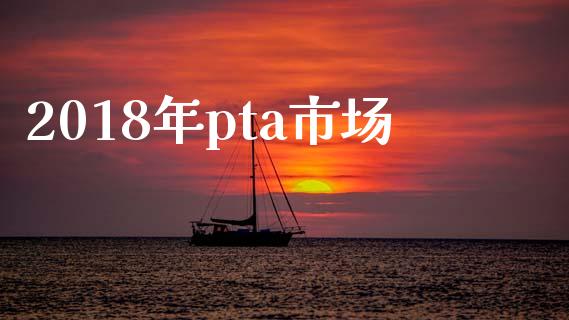 2018年pta市场_https://wap.ycdhulan.com_金融咨询_第1张