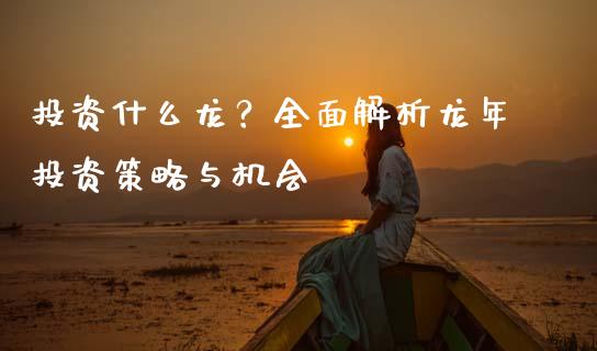 投资什么龙？全面解析龙年投资策略与机会_https://wap.ycdhulan.com_财务投资_第1张