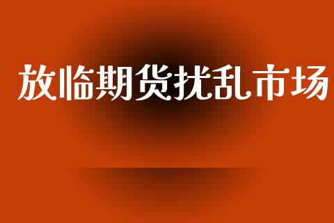 放临期货扰乱市场_https://wap.ycdhulan.com_投资基金_第1张