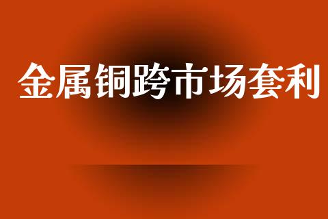金属铜跨市场套利_https://wap.ycdhulan.com_金融咨询_第1张