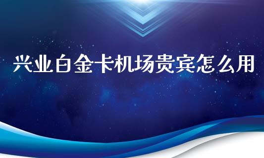 兴业白金卡机场贵宾怎么用_https://wap.ycdhulan.com_投资基金_第1张