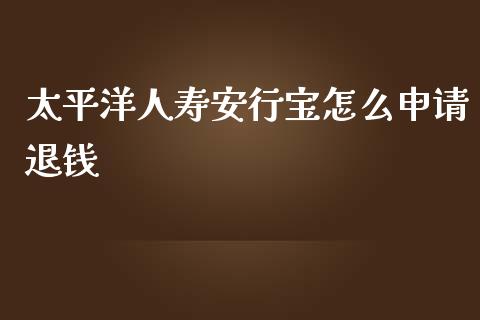 太平洋人寿安行宝怎么申请退钱_https://wap.ycdhulan.com_国际财经_第1张