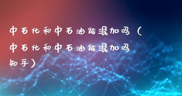 中石化和中石油能混加吗（中石化和中石油能混加吗 知乎）_https://wap.ycdhulan.com_货币市场_第1张