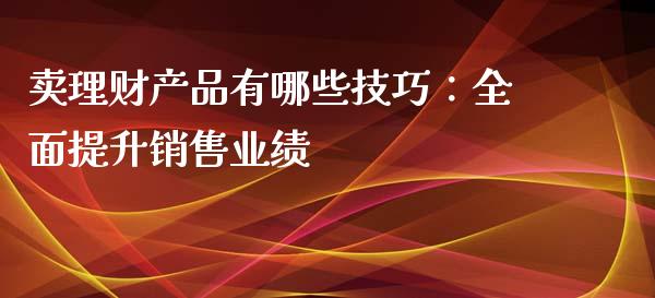 卖理财产品有哪些技巧：全面提升销售业绩_https://wap.ycdhulan.com_财经新闻_第1张