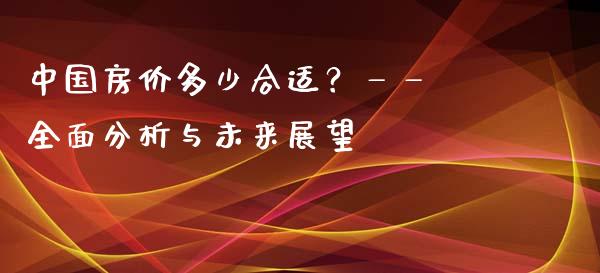 中国房价多少合适？—— 全面分析与未来展望_https://wap.ycdhulan.com_财经新闻_第1张