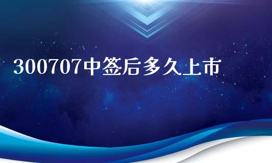 300707中签后多久上市_https://wap.ycdhulan.com_财经新闻_第1张