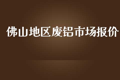佛山地区废铝市场报价_https://wap.ycdhulan.com_财经新闻_第1张