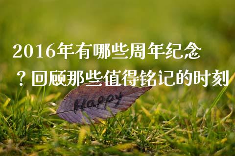 2016年有哪些周年纪念？回顾那些值得铭记的时刻_https://wap.ycdhulan.com_财经新闻_第1张