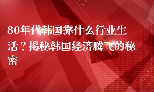 80年代韩国靠什么行业生活？揭秘韩国经济腾飞的秘密_https://wap.ycdhulan.com_财经新闻_第1张