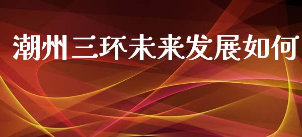 潮州三环未来发展如何_https://wap.ycdhulan.com_财务投资_第1张