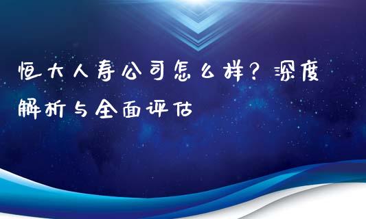 恒大人寿公司怎么样？深度解析与全面评估_https://wap.ycdhulan.com_金融咨询_第1张