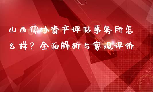 山西儒林资产评估事务所怎么样？全面解析与客观评价_https://wap.ycdhulan.com_金融咨询_第1张