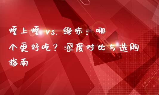 煌上煌 vs. 绝味：哪个更好吃？深度对比与选购指南_https://wap.ycdhulan.com_财务投资_第1张