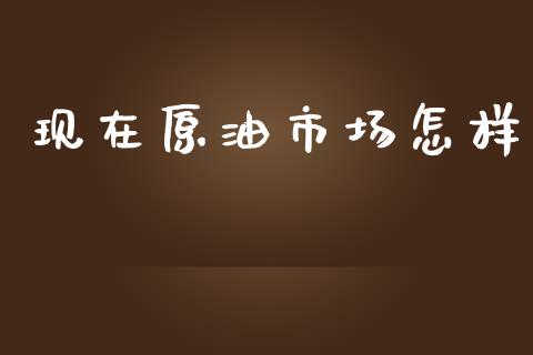 现在原油市场怎样_https://wap.ycdhulan.com_财经新闻_第1张