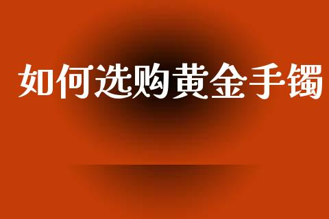 如何选购黄金手镯_https://wap.ycdhulan.com_投资基金_第1张